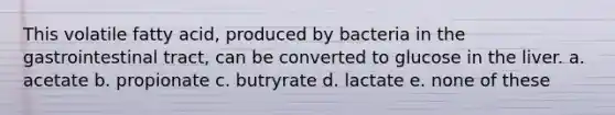 This volatile fatty acid, produced by bacteria in the gastrointestinal tract, can be converted to glucose in the liver. a. acetate b. propionate c. butryrate d. lactate e. none of these