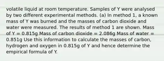 volatile liquid at room temperature. Samples of Y were analysed by two different experimental methods. (a) In method 1, a known mass of Y was burned and the masses of carbon dioxide and water were measured. The results of method 1 are shown. Mass of Y = 0.815g Mass of carbon dioxide = 2.086g Mass of water = 0.851g Use this information to calculate the masses of carbon, hydrogen and oxygen in 0.815g of Y and hence determine the empirical formula of Y.