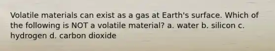 Volatile materials can exist as a gas at Earth's surface. Which of the following is NOT a volatile material? a. water b. silicon c. hydrogen d. carbon dioxide