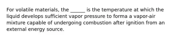 For volatile materials, the ______ is the temperature at which the liquid develops sufficient vapor pressure to forma a vapor-air mixture capable of undergoing combustion after ignition from an external energy source.