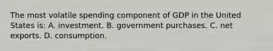 The most volatile spending component of GDP in the United States is: A. investment. B. government purchases. C. net exports. D. consumption.