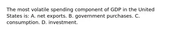 The most volatile spending component of GDP in the United States is: A. net exports. B. government purchases. C. consumption. D. investment.