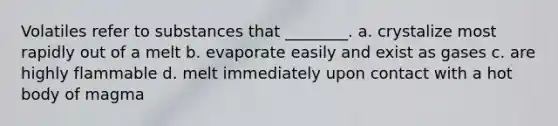 Volatiles refer to substances that ________. a. crystalize most rapidly out of a melt b. evaporate easily and exist as gases c. are highly flammable d. melt immediately upon contact with a hot body of magma