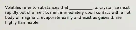 Volatiles refer to substances that ____________. a. crystallize most rapidly out of a melt b. melt immediately upon contact with a hot body of magma c. evaporate easily and exist as gases d. are highly flammable