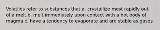 Volatiles refer to substances that a. crystallize most rapidly out of a melt b. melt immediately upon contact with a hot body of magma c. have a tendency to evaporate and are stable as gases