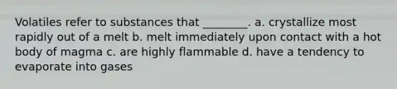 Volatiles refer to substances that ________. a. crystallize most rapidly out of a melt b. melt immediately upon contact with a hot body of magma c. are highly flammable d. have a tendency to evaporate into gases