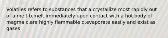 Volatiles refers to substances that a.crystallize most rapidly out of a melt b.melt immediately upon contact with a hot body of magma c.are highly flammable d.evaporate easily and exist as gases