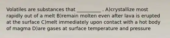 Volatiles are substances that __________ . A)crystallize most rapidly out of a melt B)remain molten even after lava is erupted at the surface C)melt immediately upon contact with a hot body of magma D)are gases at surface temperature and pressure