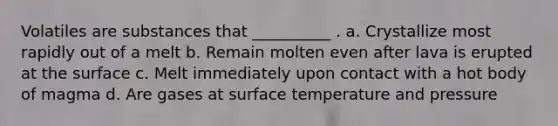 Volatiles are substances that __________ . a. Crystallize most rapidly out of a melt b. Remain molten even after lava is erupted at the surface c. Melt immediately upon contact with a hot body of magma d. Are gases at <a href='https://www.questionai.com/knowledge/kkV3ggZUFU-surface-temperature' class='anchor-knowledge'>surface temperature</a> and pressure