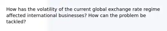 How has the volatility of the current global exchange rate regime affected international businesses? How can the problem be tackled?