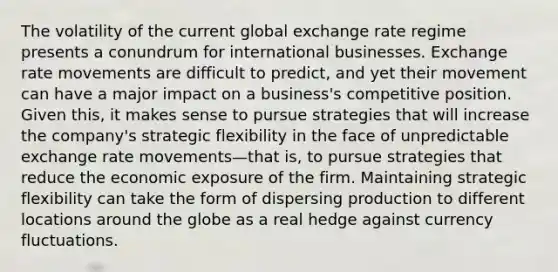 The volatility of the current global exchange rate regime presents a conundrum for international businesses. Exchange rate movements are difficult to predict, and yet their movement can have a major impact on a business's competitive position. Given this, it makes sense to pursue strategies that will increase the company's strategic flexibility in the face of unpredictable exchange rate movements—that is, to pursue strategies that reduce the economic exposure of the firm. Maintaining strategic flexibility can take the form of dispersing production to different locations around the globe as a real hedge against currency fluctuations.