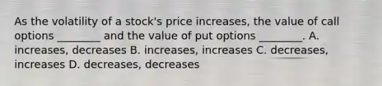 As the volatility of a​ stock's price​ increases, the value of call options​ ________ and the value of put options​ ________. A. increases, decreases B. ​increases, increases C. decreases, increases D. decreases, decreases