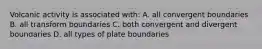 Volcanic activity is associated with: A. all convergent boundaries B. all transform boundaries C. both convergent and divergent boundaries D. all types of plate boundaries