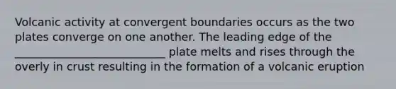 Volcanic activity at convergent boundaries occurs as the two plates converge on one another. The leading edge of the ___________________________ plate melts and rises through the overly in crust resulting in the formation of a volcanic eruption