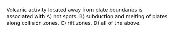 Volcanic activity located away from plate boundaries is associated with A) hot spots. B) subduction and melting of plates along collision zones. C) rift zones. D) all of the above.