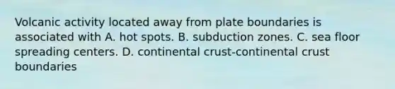 Volcanic activity located away from plate boundaries is associated with A. hot spots. B. subduction zones. C. sea floor spreading centers. D. continental crust-continental crust boundaries