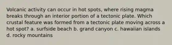 Volcanic activity can occur in hot spots, where rising magma breaks through an interior portion of a tectonic plate. Which crustal feature was formed from a tectonic plate moving across a hot spot? a. surfside beach b. grand canyon c. hawaiian islands d. rocky mountains