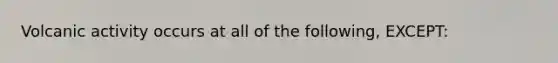 Volcanic activity occurs at all of the following, EXCEPT: