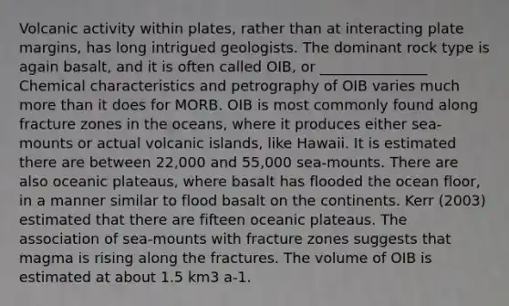 Volcanic activity within plates, rather than at interacting plate margins, has long intrigued geologists. The dominant rock type is again basalt, and it is often called OIB, or _______________ Chemical characteristics and petrography of OIB varies much more than it does for MORB. OIB is most commonly found along fracture zones in the oceans, where it produces either sea-mounts or actual volcanic islands, like Hawaii. It is estimated there are between 22,000 and 55,000 sea-mounts. There are also oceanic plateaus, where basalt has flooded the ocean floor, in a manner similar to flood basalt on the continents. Kerr (2003) estimated that there are fifteen oceanic plateaus. The association of sea-mounts with fracture zones suggests that magma is rising along the fractures. The volume of OIB is estimated at about 1.5 km3 a-1.