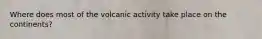 Where does most of the volcanic activity take place on the continents?