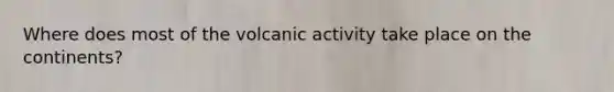 Where does most of the volcanic activity take place on the continents?