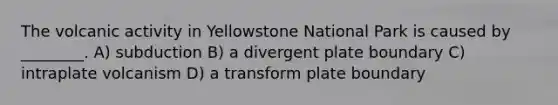 The volcanic activity in Yellowstone National Park is caused by ________. A) subduction B) a divergent plate boundary C) intraplate volcanism D) a transform plate boundary