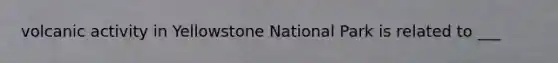 volcanic activity in Yellowstone National Park is related to ___