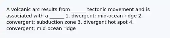 A volcanic arc results from ______ tectonic movement and is associated with a ______ 1. divergent; mid-ocean ridge 2. convergent; subduction zone 3. divergent hot spot 4. convergent; mid-ocean ridge