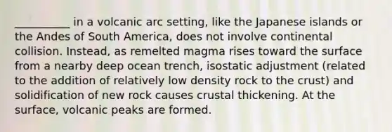 __________ in a volcanic arc setting, like the Japanese islands or the Andes of South America, does not involve continental collision. Instead, as remelted magma rises toward the surface from a nearby deep ocean trench, isostatic adjustment (related to the addition of relatively low density rock to the crust) and solidification of new rock causes crustal thickening. At the surface, volcanic peaks are formed.