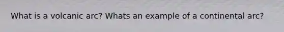 What is a volcanic arc? Whats an example of a continental arc?