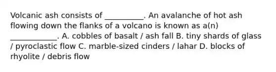 Volcanic ash consists of __________. An avalanche of hot ash flowing down the flanks of a volcano is known as a(n) ____________. A. cobbles of basalt / ash fall B. tiny shards of glass / pyroclastic flow C. marble-sized cinders / lahar D. blocks of rhyolite / debris flow