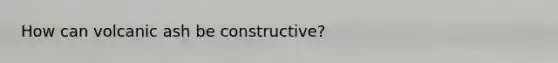 How can volcanic ash be constructive?