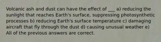 Volcanic ash and dust can have the effect of ___ a) reducing the sunlight that reaches Earth's surface, suppressing photosynthetic processes b) reducing Earth's surface temperature c) damaging aircraft that fly through the dust d) causing unusual weather e) All of the previous answers are correct.