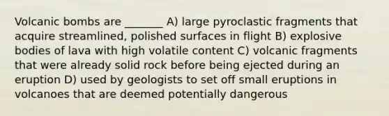 Volcanic bombs are _______ A) large pyroclastic fragments that acquire streamlined, polished surfaces in flight B) explosive bodies of lava with high volatile content C) volcanic fragments that were already solid rock before being ejected during an eruption D) used by geologists to set off small eruptions in volcanoes that are deemed potentially dangerous