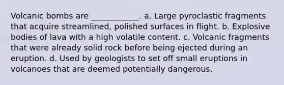 Volcanic bombs are ____________. a. Large pyroclastic fragments that acquire streamlined, polished surfaces in flight. b. Explosive bodies of lava with a high volatile content. c. Volcanic fragments that were already solid rock before being ejected during an eruption. d. Used by geologists to set off small eruptions in volcanoes that are deemed potentially dangerous.