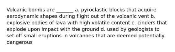 Volcanic bombs are _______ a. pyroclastic blocks that acquire aerodynamic shapes during flight out of the volcanic vent b. explosive bodies of lava with high volatile content c. cinders that explode upon impact with the ground d. used by geologists to set off small eruptions in volcanoes that are deemed potentially dangerous