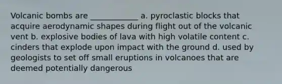 Volcanic bombs are ____________ a. pyroclastic blocks that acquire aerodynamic shapes during flight out of the volcanic vent b. explosive bodies of lava with high volatile content c. cinders that explode upon impact with the ground d. used by geologists to set off small eruptions in volcanoes that are deemed potentially dangerous