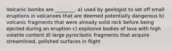 Volcanic bombs are ________. a) used by geologist to set off small eruptions in volcanoes that are deemed potentially dangerous b) volcanic fragments that were already solid rock before being ejected during an eruption c) explosive bodies of lava with high volatile content d) large pyroclastic fragments that acquire streamlined, polished surfaces in flight