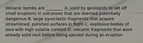 Volcanic bombs are ________. A. used by geologists to set off small eruptions in volcanoes that are deemed potentially dangerous B. large pyroclastic fragments that acquire streamlined, polished surfaces in flight C. explosive bodies of lava with high volatile content D. volcanic fragments that were already solid rock before being ejected during an eruption