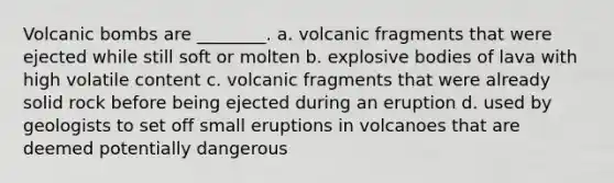 Volcanic bombs are ________. a. volcanic fragments that were ejected while still soft or molten b. explosive bodies of lava with high volatile content c. volcanic fragments that were already solid rock before being ejected during an eruption d. used by geologists to set off small eruptions in volcanoes that are deemed potentially dangerous