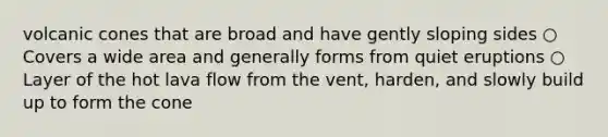 volcanic cones that are broad and have gently sloping sides ○ Covers a wide area and generally forms from quiet eruptions ○ Layer of the hot lava flow from the vent, harden, and slowly build up to form the cone