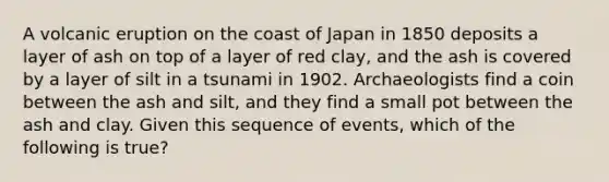 A volcanic eruption on the coast of Japan in 1850 deposits a layer of ash on top of a layer of red clay, and the ash is covered by a layer of silt in a tsunami in 1902. Archaeologists find a coin between the ash and silt, and they find a small pot between the ash and clay. Given this sequence of events, which of the following is true?