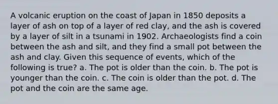 A volcanic eruption on the coast of Japan in 1850 deposits a layer of ash on top of a layer of red clay, and the ash is covered by a layer of silt in a tsunami in 1902. Archaeologists find a coin between the ash and silt, and they find a small pot between the ash and clay. Given this sequence of events, which of the following is true? a. The pot is older than the coin. b. The pot is younger than the coin. c. The coin is older than the pot. d. The pot and the coin are the same age.