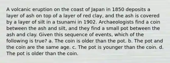 A volcanic eruption on the coast of Japan in 1850 deposits a layer of ash on top of a layer of red clay, and the ash is covered by a layer of silt in a tsunami in 1902. Archaeologists find a coin between the ash and silt, and they find a small pot between the ash and clay. Given this sequence of events, which of the following is true? a. The coin is older than the pot. b. The pot and the coin are the same age. c. The pot is younger than the coin. d. The pot is older than the coin.