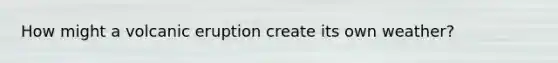 How might a volcanic eruption create its own weather?