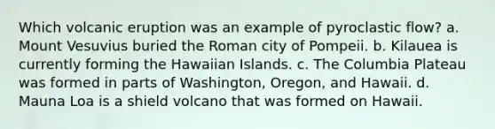 Which volcanic eruption was an example of pyroclastic flow? a. Mount Vesuvius buried the Roman city of Pompeii. b. Kilauea is currently forming the Hawaiian Islands. c. The Columbia Plateau was formed in parts of Washington, Oregon, and Hawaii. d. Mauna Loa is a shield volcano that was formed on Hawaii.