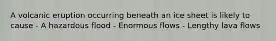 A volcanic eruption occurring beneath an ice sheet is likely to cause - A hazardous flood - Enormous flows - Lengthy lava flows
