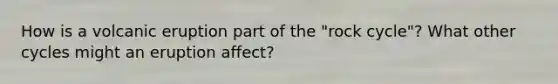 How is a volcanic eruption part of the "rock cycle"? What other cycles might an eruption affect?