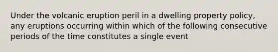 Under the volcanic eruption peril in a dwelling property policy, any eruptions occurring within which of the following consecutive periods of the time constitutes a single event