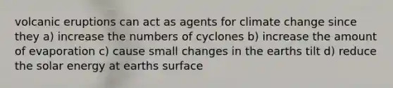 volcanic eruptions can act as agents for climate change since they a) increase the numbers of cyclones b) increase the amount of evaporation c) cause small changes in the earths tilt d) reduce the solar energy at earths surface